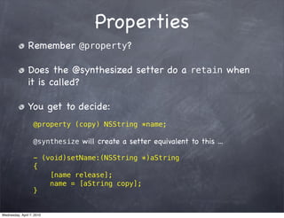Properties
                Remember @property?

                Does the @synthesized setter do a retain when
                it is called?

                You get to decide:
                   @property (copy) NSString *name;

                   @synthesize will create a setter equivalent to this ...

                   - (void)setName:(NSString *)aString
                   {
                       [name release];
                       name = [aString copy];
                   }


Wednesday, April 7, 2010
 