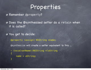 Properties
                Remember @property?

                Does the @synthesized setter do a retain when
                it is called?

                You get to decide:
                   @property (assign) NSString *name;

                   @synthesize will create a setter equivalent to this ...

                   - (void)setName:(NSString *)aString
                   {
                       name = aString;
                   }



Wednesday, April 7, 2010
 