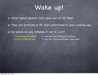 Wake up!
                   What about objects that come out of nib ﬁles?

                   They are archived in IB, then unarchived in your running app.

                   So where do you initialize if not in init?
                   - (void)awakeFromNib    / override this NSObject method
                                            /
                   - (void)viewDidLoad     / only for UIViewController subclasses
                                            /




Wednesday, April 7, 2010
 