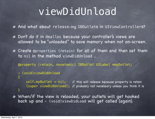 viewDidUnload
                   And what about release-ing IBOutlets in UIViewControllers?

                   Don’t do it in dealloc because your controller’s views are
                   allowed to be “unloaded” to save memory when not on-screen.
                   Create @properties (retain) for all of them and then set them
                   to nil in the method viewDidUnload ...
                   @property (retain, nonatomic) IBOutlet UILabel *myOutlet;

                   - (void)viewDidUnload
                   {
                       self.myOutlet = nil;   / this will release because property is retain
                                               /
                       [super viewDidUnload]; / probably not necessary unless you think it is
                                               /
                   }

                   When/if the view is reloaded, your outlets will get hooked
                   back up and - (void)viewDidLoad will get called (again).


Wednesday, April 7, 2010
 