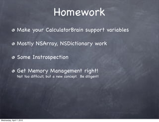 Homework
                 Make your CalculatorBrain support variables

                 Mostly NSArray, NSDictionary work

                 Some Instrospection

                 Get Memory Management right!
                 Not too difﬁcult, but a new concept. Be diligent!




Wednesday, April 7, 2010
 