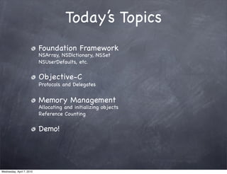 Today’s Topics
                           Foundation Framework
                           NSArray, NSDictionary, NSSet
                           NSUserDefaults, etc.

                           Objective-C
                           Protocols and Delegates


                           Memory Management
                           Allocating and initializing objects
                           Reference Counting

                           Demo!




Wednesday, April 7, 2010
 