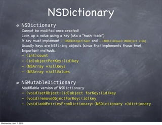 NSDictionary
                      NSDictionary
                      Cannot be modiﬁed once created!
                      Look up a value using a key (aka a “hash table”)
                      A key must implement - (NSUInteger)hash and - (BOOL)isEqual:(NSObject *)obj
                      Usually keys are NSString objects (since that implements those two)
                      Important methods:
                      - (int)count
                      - (id)objectForKey:(id)key
                      - (NSArray *)allKeys
                      - (NSArray *)allValues


                      NSMutableDictionary
                      Modiﬁable version of NSDictionary
                      - (void)setObject:(id)object forKey:(id)key
                      - (void)removeObjectForKey:(id)key
                      - (void)addEntriesFromDictionary:(NSDictionary *)dictionary




Wednesday, April 7, 2010
 
