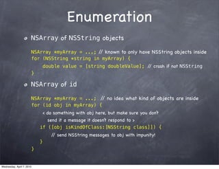 Enumeration
                       NSArray of NSString objects

                       NSArray *myArray = ...; / known to only have NSString objects inside
                                                /
                       for (NSString *string in myArray) {
                               double value = [string doubleValue]; / crash if not NSString
                                                                     /
                       }

                       NSArray of id

                       NSArray *myArray = ...; / no idea what kind of objects are inside
                                                /
                       for (id obj in myArray) {
                            < do something with obj here, but make sure you don’t
                              send it a message it doesn’t respond to >
                           if ([obj isKindOfClass:[NSString class]]) {
                                  / send NSString messages to obj with impunity!
                                   /
                           }
                       }


Wednesday, April 7, 2010
 