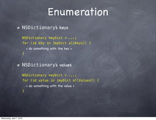Enumeration
                       NSDictionary’s keys

                       NSDictionary *myDict = ...;
                       for (id key in [myDict allKeys]) {
                           < do something with the key >
                       }


                       NSDictionary’s values

                       NSDictionary *myDict = ...;
                       for (id value in [myDict allValues]) {
                           < do something with the value >
                       }




Wednesday, April 7, 2010
 