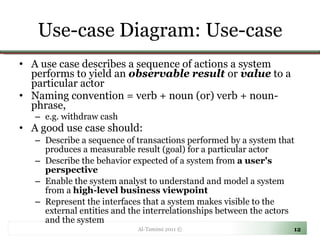 Use-case Diagram: Use-case A use case describes a sequence of actions a system performs to yield an  observable result  or  value  to a particular actor  Naming convention = verb + noun (or) verb + noun-phrase,  e.g. withdraw cash A good use case should: Describe a sequence of transactions performed by a system that produces a measurable result (goal) for a particular actor Describe the behavior expected of a system from  a user's perspective Enable the system analyst to understand and model a system from a  high-level business viewpoint Represent the interfaces that a system makes visible to the external entities and the interrelationships between the actors and the system Al-Tamimi 2011 © 