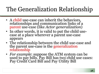 The Generalization Relationship A  child  use-case can inherit the behaviors, relationships and communication links of a  parent  use-case (like  Actor generalization ) In other words, it is valid to put the child use-case at a place wherever a parent use-case appears The relationship between the child use-case and the parent use-case is the  generalization relationship  For example : suppose the ATM system can be used to pay bills. Pay Bill has two child use cases: Pay Credit Card Bill and Pay Utility Bill 
