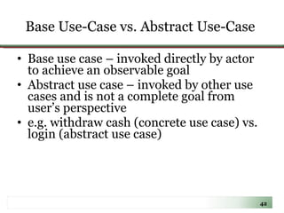 Base Use-Case vs. Abstract Use-Case   Base use case – invoked directly by actor to achieve an observable goal Abstract use case – invoked by other use cases and is not a complete goal from user’s perspective  e.g. withdraw cash (concrete use case) vs. login (abstract use case) 