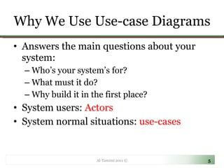 Why We Use Use-case Diagrams Answers the main questions about your system: Who’s your system’s for? What must it do? Why build it in the first place? System users:  Actors System normal situations:  use-cases Al-Tamimi 2011 © 