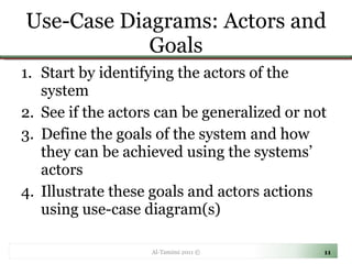 Use-Case Diagrams: Actors and Goals Start by identifying the actors of the system See if the actors can be generalized or not Define the goals of the system and how they can be achieved using the systems’ actors Illustrate these goals and actors actions using use-case diagram(s) Al-Tamimi 2011 © 