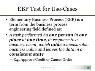 EBP Test for Use-Cases Elementary Business Process (EBP) is a term from the business process engineering field defined as: A task performed by  one person  in  one place  at  one time , in response to a business event, which  adds  a measurable business value and leaves the data in a  consistent state  E.g. Approve Credit or Cancel Order Al-Tamimi 2011 © 