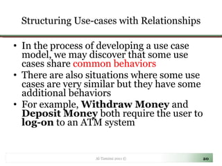 Structuring Use-cases with Relationships In the process of developing a use case model, we may discover that some use cases share  common behaviors There are also situations where some use cases are very similar but they have some additional behaviors  For example,  Withdraw Money  and  Deposit Money  both require the user to  log-on  to an ATM system Al-Tamimi 2011 © 