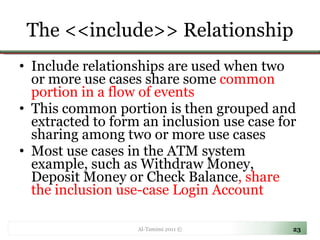 The <<include>> Relationship Include relationships are used when two or more use cases share some  common portion in a flow of events  This common portion is then grouped and extracted to form an inclusion use case for sharing among two or more use cases  Most use cases in the ATM system example, such as Withdraw Money, Deposit Money or Check Balance , share the inclusion use-case Login Account  Al-Tamimi 2011 © 