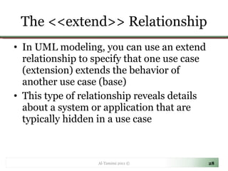 The <<extend>> Relationship In UML modeling, you can use an extend relationship to specify that one use case (extension) extends the behavior of another use case (base) This type of relationship reveals details about a system or application that are typically hidden in a use case Al-Tamimi 2011 © 