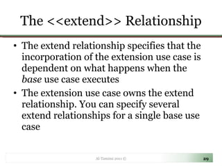 The <<extend>> Relationship The extend relationship specifies that the incorporation of the extension use case is dependent on what happens when the  base  use case executes The extension use case owns the extend relationship. You can specify several extend relationships for a single base use case Al-Tamimi 2011 © 