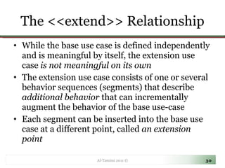 The <<extend>> Relationship While the base use case is defined independently and is meaningful by itself, the extension use case  is not meaningful on its own  The extension use case consists of one or several behavior sequences (segments) that describe  additional behavior  that can incrementally augment the behavior of the base use-case  Each segment can be inserted into the base use case at a different point, called  an extension point Al-Tamimi 2011 © 