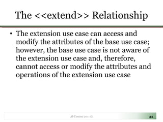 The <<extend>> Relationship The extension use case can access and modify the attributes of the base use case; however, the base use case is not aware of the extension use case and, therefore, cannot access or modify the attributes and operations of the extension use case Al-Tamimi 2011 © 