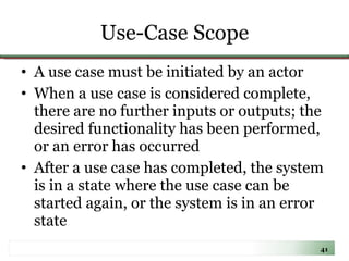 Use-Case Scope A use case must be initiated by an actor When a use case is considered complete, there are no further inputs or outputs; the desired functionality has been performed, or an error has occurred After a use case has completed, the system is in a state where the use case can be started again, or the system is in an error state 