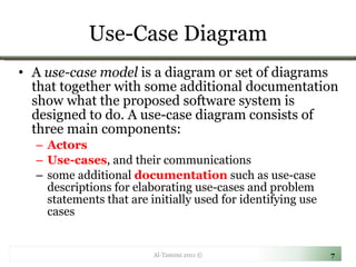 Use-Case Diagram A  use-case model  is a diagram or set of diagrams that together with some additional documentation show what the proposed software system is designed to do. A use-case diagram consists of three main components: Actors  Use-cases , and their communications some additional  documentation  such as use-case descriptions for elaborating use-cases and problem statements that are initially used for identifying use cases Al-Tamimi 2011 © 