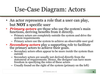 Use-Case Diagram: Actors An actor represents a role that a user can play, but  NOT  a specific user Primary actors   are those who use the system’s main functions, deriving benefits from it directly.  Primary actors are completely outside the system and drive the system requirements Primary actors use the system to achieve an observable user goal Secondary actors  play a supporting role to facilitate the primary actors to achieve their goals. Secondary actors often appear to be more  inside  the system than  outside Secondary actors are usually not derived directly from the statement of requirements. Hence, the designer can have more freedom in specifying the roles of these actors Usually found on the right of the system (primary on the left) Al-Tamimi 2011 © 