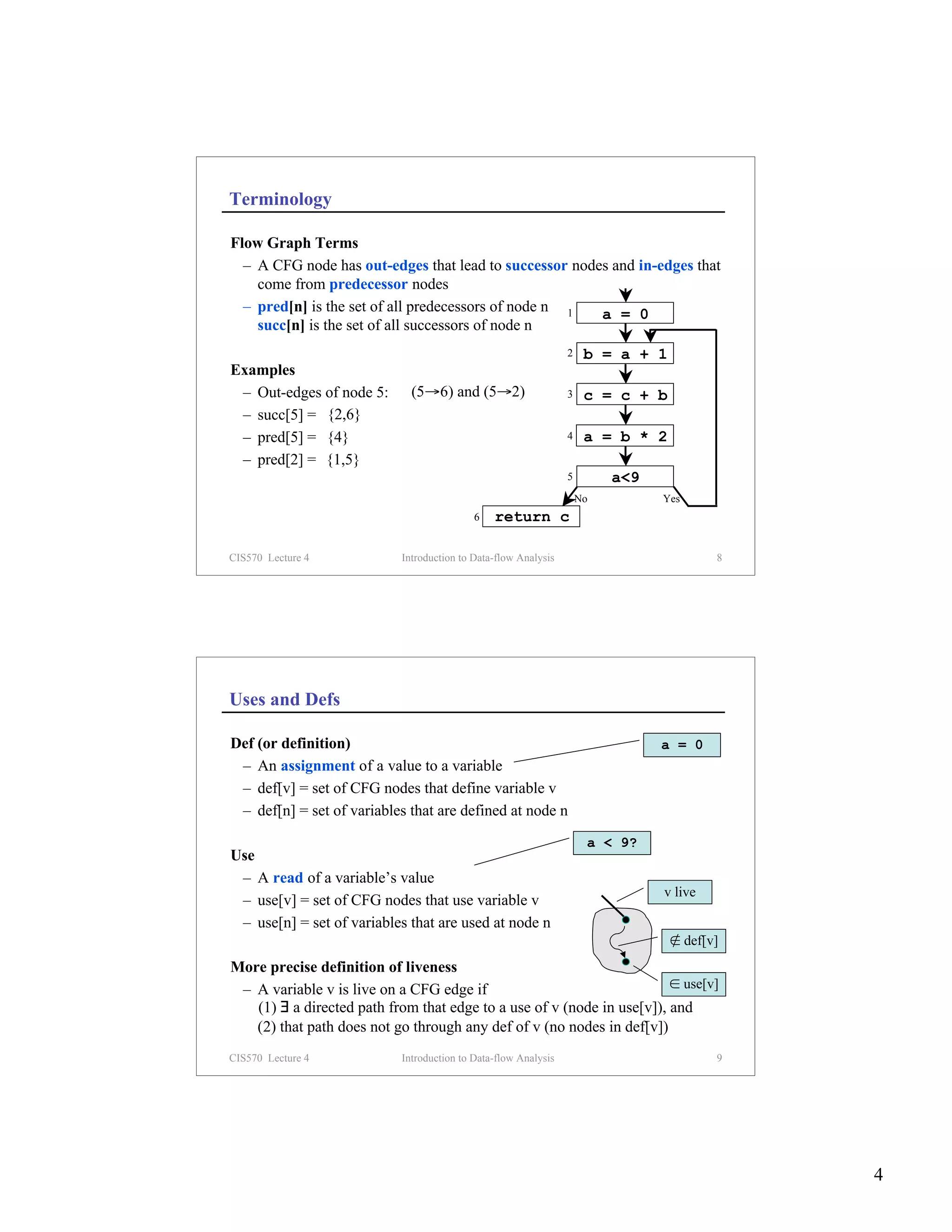 Terminology

Flow Graph Terms
  – A CFG node has out-edges that lead to successor nodes and in-edges that
    come from predecessor nodes
  – pred[n] is the set of all predecessors of node n 1  a = 0
    succ[n] is the set of all successors of node n
                                                                 2    b = a + 1
Examples
 – Out-edges of node 5:       (5→6) and (5→2)                    3    c = c + b
 – succ[5] = {2,6}
 – pred[5] = {4}                                                 4    a = b * 2
 – pred[2] = {1,5}
                                                                 5        a<9
                                                                     No         Yes
                                            6   return c

CIS570 Lecture 4            Introduction to Data-flow Analysis                           8




Uses and Defs

Def (or definition)                                                             a = 0
 – An assignment of a value to a variable
 – def[v] = set of CFG nodes that define variable v
 – def[n] = set of variables that are defined at node n
                                                                      a < 9?
Use
 – A read of a variable’s value
                                                                                v live
 – use[v] = set of CFG nodes that use variable v
 – use[n] = set of variables that are used at node n
                                                                                  ∉ def[v]
More precise definition of liveness
 – A variable v is live on a CFG edge if                                ∈ use[v]
   (1) ∃ a directed path from that edge to a use of v (node in use[v]), and
   (2) that path does not go through any def of v (no nodes in def[v])
CIS570 Lecture 4            Introduction to Data-flow Analysis                           9




                                                                                             4
 