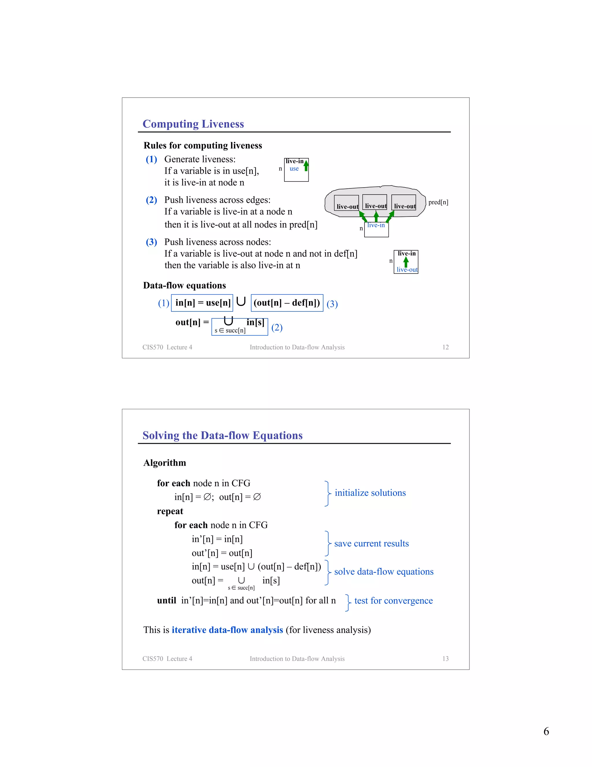 Computing Liveness
Rules for computing liveness
(1) Generate liveness:                           live-in
    If a variable is in use[n],              n     use

    it is live-in at node n
 (2) Push liveness across edges:                                                                     pred[n]
                                                                  live-out live-out       live-out
     If a variable is live-in at a node n
     then it is live-out at all nodes in pred[n]                         n live-in

 (3) Push liveness across nodes:
     If a variable is live-out at node n and not in def[n]                                 live-in
                                                                                      n
     then the variable is also live-in at n                                               live-out

Data-flow equations
    (1) in[n] = use[n]      ∪       (out[n] – def[n]) (3)

          out[n] =      ∪          in[s]
                                           (2)
                     s ∈ succ[n]

CIS570 Lecture 4                   Introduction to Data-flow Analysis                                    12




Solving the Data-flow Equations

Algorithm

    for each node n in CFG
         in[n] = ∅; out[n] = ∅                                   initialize solutions
    repeat
         for each node n in CFG
              in’[n] = in[n]                                     save current results
              out’[n] = out[n]
              in[n] = use[n] ∪ (out[n] – def[n])
                                                                 solve data-flow equations
              out[n] = ∪        in[s]
                         s ∈ succ[n]

    until in’[n]=in[n] and out’[n]=out[n] for all n                     test for convergence

This is iterative data-flow analysis (for liveness analysis)

CIS570 Lecture 4                   Introduction to Data-flow Analysis                                    13




                                                                                                               6
 