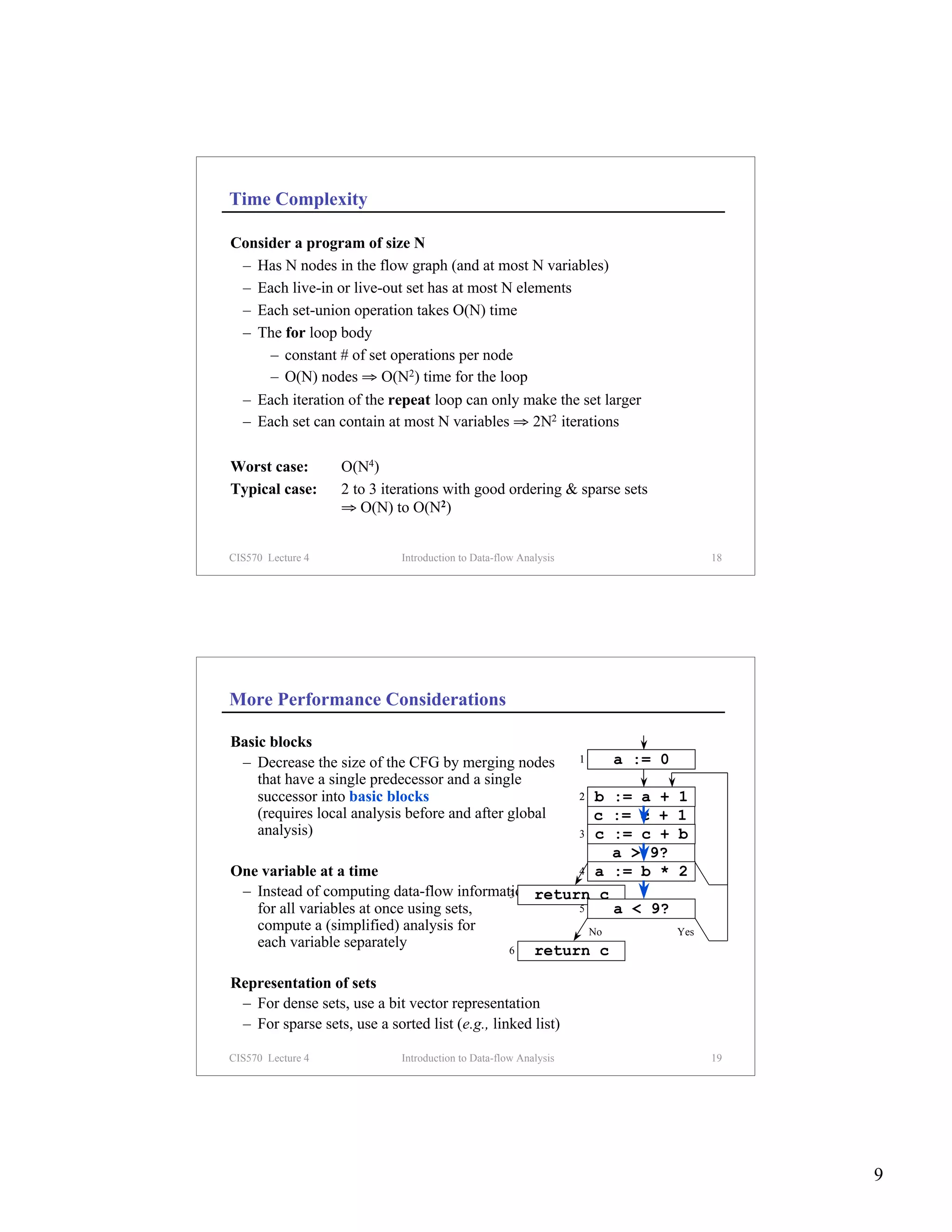 Time Complexity

Consider a program of size N
 – Has N nodes in the flow graph (and at most N variables)
 – Each live-in or live-out set has at most N elements
 – Each set-union operation takes O(N) time
 – The for loop body
     – constant # of set operations per node
     – O(N) nodes ⇒ O(N2) time for the loop
 – Each iteration of the repeat loop can only make the set larger
 – Each set can contain at most N variables ⇒ 2N2 iterations

Worst case:        O(N4)
Typical case:      2 to 3 iterations with good ordering & sparse sets
                   ⇒ O(N) to O(N2)


CIS570 Lecture 4             Introduction to Data-flow Analysis                      18




More Performance Considerations

Basic blocks
 – Decrease the size of the CFG by merging nodes                  1   a := 0
    that have a single predecessor and a single
    successor into basic blocks                       b := a +    2            1
    (requires local analysis before and after global  c := c +                 1
    analysis)                                      3 a := b *
                                                      c    c +                 2
                                                                               b
                                                        a > 9?
One variable at a time                             4 No := b *
                                                      a                        2
                                                                               Yes
 – Instead of computing data-flow information return c
                                          3
   for all variables at once using sets,           5    a < 9?
   compute a (simplified) analysis for               No                        Yes
   each variable separately               6   return c

Representation of sets
 – For dense sets, use a bit vector representation
 – For sparse sets, use a sorted list (e.g., linked list)

CIS570 Lecture 4             Introduction to Data-flow Analysis                      19




                                                                                          9
 