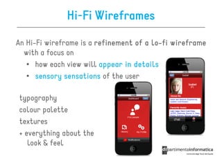 Hi-Fi Wireframes

An Hi-Fi wireframe is a refinement of a lo-fi wireframe
                                        lo-
  with a focus on
   • how each view will appear in details
   • sensory sensations of the user

typography
colour palette
textures
+ everything about the
   look & feel
 
