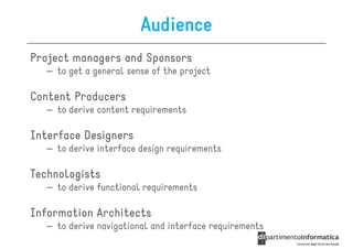 Audience
Project managers and Sponsors
   – to get a general sense of the project

Content Producers
   – to derive content requirements

Interface Designers
   – to derive interface design requirements

Technologists
   – to derive functional requirements

Information Architects
   – to derive navigational and interface requirements
 