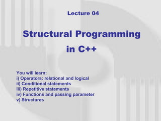 Lecture 04



  Structural Programming
                      in C++

You will learn:
i) Operators: relational and logical
ii) Conditional statements
iii) Repetitive statements
iv) Functions and passing parameter
v) Structures


                                       1
 