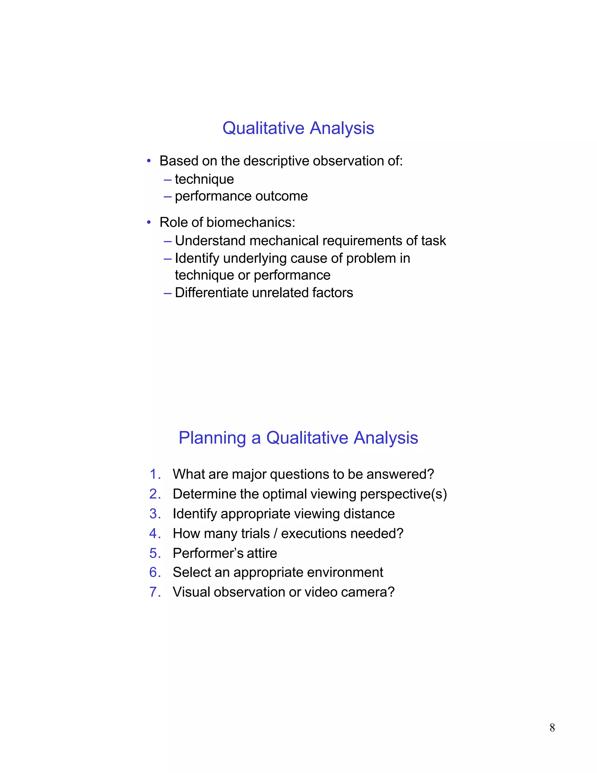Qualitative Analysis
• Based on the descriptive observation of:
  – technique
  – performance outcome
• Role of biomechanics:
  – Understand mechanical requirements of task
  – Identify underlying cause of problem in
    technique or performance
  – Differentiate unrelated factors




     Planning a Qualitative Analysis

1.   What are major questions to be answered?
2.   Determine the optimal viewing perspective(s)
3.   Identify appropriate viewing distance
4.   How many trials / executions needed?
5.   Performer’s attire
6.   Select an appropriate environment
7.   Visual observation or video camera?




                                                    8
 
