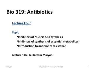 Bio 319: Antibiotics
           Lecture Four

           Topic
              Inhibitors of Nucleic acid synthesis
              Inhibitors of synthesis of essential metabolites
              Introduction to antibiotics resistance


           Lecturer: Dr. G. Kattam Maiyoh


03/21/13                        GKM/BIO319:Antibiotics/Sem2/2013   1
 