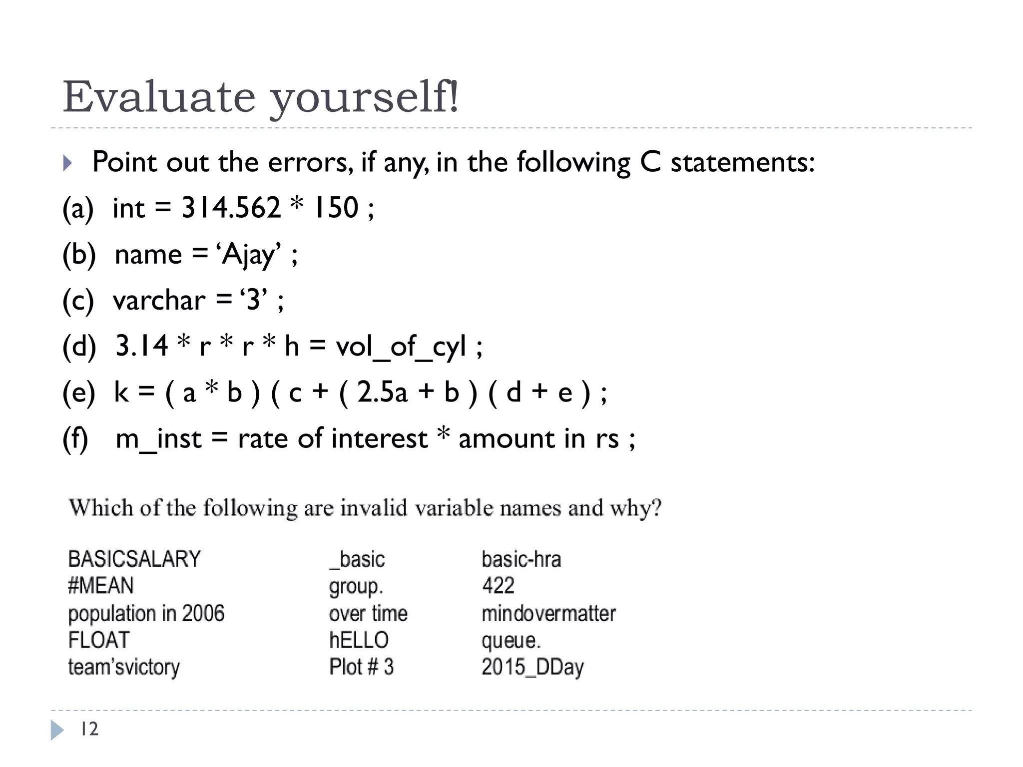 Evaluate yourself!
12
 Point out the errors, if any, in the following C statements:
(a) int = 314.562 * 150 ;
(b) name = ‘Ajay’ ;
(c) varchar = ‘3’ ;
(d) 3.14 * r * r * h = vol_of_cyl ;
(e) k = ( a * b ) ( c + ( 2.5a + b ) ( d + e ) ;
(f) m_inst = rate of interest * amount in rs ;
 