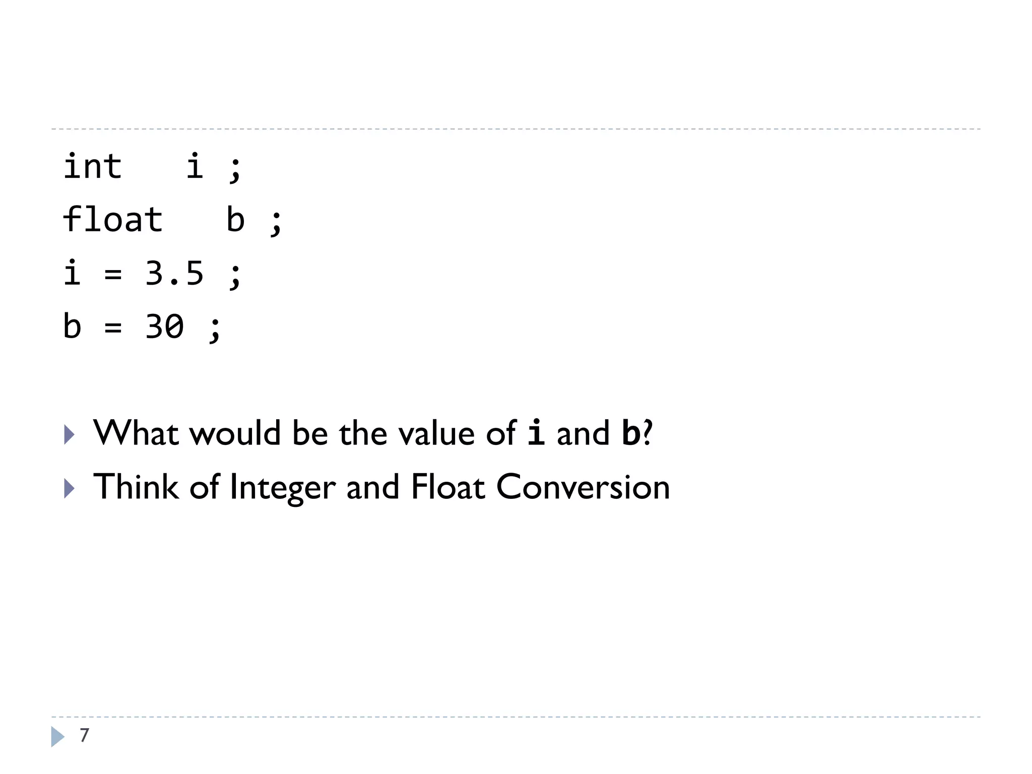7
int i ;
float b ;
i = 3.5 ;
b = 30 ;
 What would be the value of i and b?
 Think of Integer and Float Conversion
 