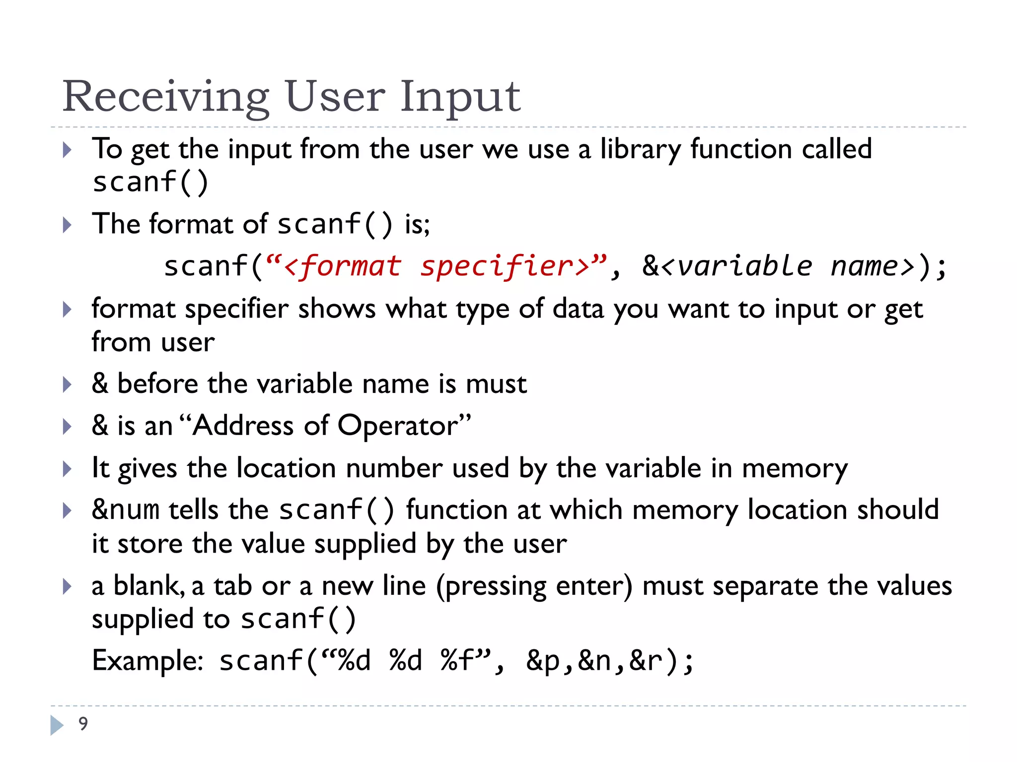Receiving User Input
 To get the input from the user we use a library function called
scanf()
 The format of scanf() is;
scanf(“<format specifier>”, &<variable name>);
 format specifier shows what type of data you want to input or get
from user
 & before the variable name is must
 & is an “Address of Operator”
 It gives the location number used by the variable in memory
 &num tells the scanf() function at which memory location should
it store the value supplied by the user
 a blank, a tab or a new line (pressing enter) must separate the values
supplied to scanf()
Example: scanf(“%d %d %f”, &p,&n,&r);
9
 