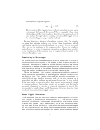 hydrodynamic roughness equal to
z0bf =

kb
≈ η 2 /λ.
30

(3)

The orientation of the ripples relative to ﬂow is important in many sandy
environments (oﬀ-shore of the eastern U.S., for example). Many other
relationships exist for ripple roughness than the one in equations 2 and 3,
some include the angle between overlying currents and the ripple crest in
the estimate of z0bf (see, e.g. work by Madsen).
In many locations, a hierarchy of roughness elements exist. For example,
you might have saltating sediment over ripples. Some investigators add all
contributions together to get total roughness (kb = kb,gr + kb,rip + kb,st ), and
others just use the maximum of the roughness scales. Because the roughness
scales often vary by orders of magnitude- calculations usually are more sensitive
to the classiﬁcation of the dominant form of roughness than to details in the
estimate of roughness scale.

Predicting bedform type
For hydrodynamic and sediment transport models it is important to be able to
estimate the hydraulic roughness of the seaﬂoor, at least to within an order of
magnitude. The feedbacks between a movable bed and energetic ﬂow involve
modiﬁcations to seaﬂoor roughness (either physically built or biogenic), and the
drag imparted on the ﬂow by the seaﬂoor. Relating seaﬂoor morphology to ﬂow
properties is also a problem central to stratigraphic reconstruction.
Myrow and Southard (1991) present a predictive relationship between oscillatory wave energy (as quantiﬁed by near-bed orbital velocity), current velocity,
and bedform type. They classify a ﬁne sand bed according to dominant expected bedform type, based on laboratory work. At the most energetic end is
upper plane bed; where bedforms are not present because they’ve been eroded.
At the lower end is no movement, where shear stresses are not energetic enough
to transport sediment. Intermediate energies set up rippled beds that can be
assymetric (dominated by currents) or symmetric (dominated by waves). Ripples can also be small or large; and 3-Dimensional (structure along the ripple
crest) or 2-Dimensional (linear ripple crests).

Wave Ripple dimensions
Other researchers have put substantial eﬀort into predicting the actual dimensions (height= η, wavelength=λ, and steepness= η/λ). For the case of wavedominated environments, where ripples are symmetrical, relationships derived
by Grant and Madsen (1982); Nielsen (1981) and Wiberg and Harris (1994)
are often used. Clifton and Dingler (1984) noted that wave-dominated ripples
fell into three categories; one where ripple dimension seemed proportional to
wave orbital velocities (orbital ripples); and another where dimensions seemed
3

 