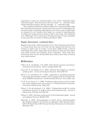 proportional to grain size (anorbital ripples), and a third, transitional region
(suborbital ripples). Most lab data fell into the orbital – to – suborbital range;
whereas ﬁeld data seemed to fall into anorbital – to – suborbital range.
The contribution of Wiberg and Harris (1994) was to lump all available ripple
data (from ﬁeld and laboratory measurements) into one set of relationships; but
noting that ripple morphology might depend on the relative scale of ripple height
(η) compared to wave boundary layer height (δw ), instead of being dependent
on whether the measurements were from a ﬁeld or lab setting. The Traykovski
et al. (1999) paper that we will read for Thursday has data of a type unavailable
10 years ago when we worked on Wiberg and Harris (1994).

Ripple dimensions: combined ﬂows
Ripples formed under unidirectional ﬂow tend to have dimensions proportional
to a characteristic grain size of the bed; but then degrade when ﬂows get very
energetic as ripple crests are eroded. Li and Amos (1998) develop a series of
relationships that predict ripple height and steepness for ﬂows that have significant steady (current) and oscillatory (wave) components. Their results were
derived from data from the Scotian Shelf; where tidal currents often overwhelm
wave orbital motions.

References
Clifton, H. E. and Dingler, J. R. (1984). Wave-formed structures and paleoenvironmental reconstruction. Marine Geology, 60:165–198.
Grant, W. D. and Madsen, O. S. (1982). Movable bed roughness in unsteady
oscillatory ﬂow. Journal of Geophysical Research, 87(C1):469–481.
Harris, C. K. and Wiberg, P. L. (1997). Approaches to quantifying long-term
continental shelf sediment transport with an example from the northern California STRESS mid-shelf site. Continental Shelf Research, 17(11):1389–1418.
Li, M. Z. and Amos, C. L. (1998). Predicting ripple geometry and bed roughness under combined waves and currents in a continental shelf environment.
Continental Shelf Research, 18:941–970.
Myrow, P. M. and Southard, J. B. (1991). Combined-ﬂow model for vertical
stratiﬁcation sequences in shallow marine storm-deposited beds. Journal of
Sedimentary Petrology, 61(2):202–210.
Nielsen, P. (1981). Dynamics and geometry of wave-dominated ripples. Journal
of Geophysical Research, 86:6467–6472.
Nikuradse, J. (1933). Stromungsgesetz in rauhren rohren, vdi-forschungsheft
361. (English translation: Laws of ﬂow in rough pipes), 1950. Technical report,
NACA Technical Memo 1292. National Advisory Commission for Aeronautics,
Washinton, DC.
4

 