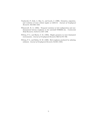 Traykovski, P., Irish, J., Hay, A., and Lynch, J. (1999). Geometry, migration,
and evolution of wave orbital ripples at LEO-15. Journal of Geophysical
Research, 104:1505–1524.
Wheatcroft, R. A. (1994). Temporal variation in bed conﬁguration and onedimensional bottom roughness at the mid-shelf STRESS site. Continental
Shelf Research, 14(10/11):1167–1190.
Wiberg, P. L. and Harris, C. K. (1994). Ripple geometry in wave dominated
environments. Journal of Geophysical Research, 99(C4):775–789.
Wiberg, P. L. and Rubin, D. M. (1989). Bed roughness produced by saltating
sediment. Journal of Geophysical Research, 94:5011–5016.

5

 