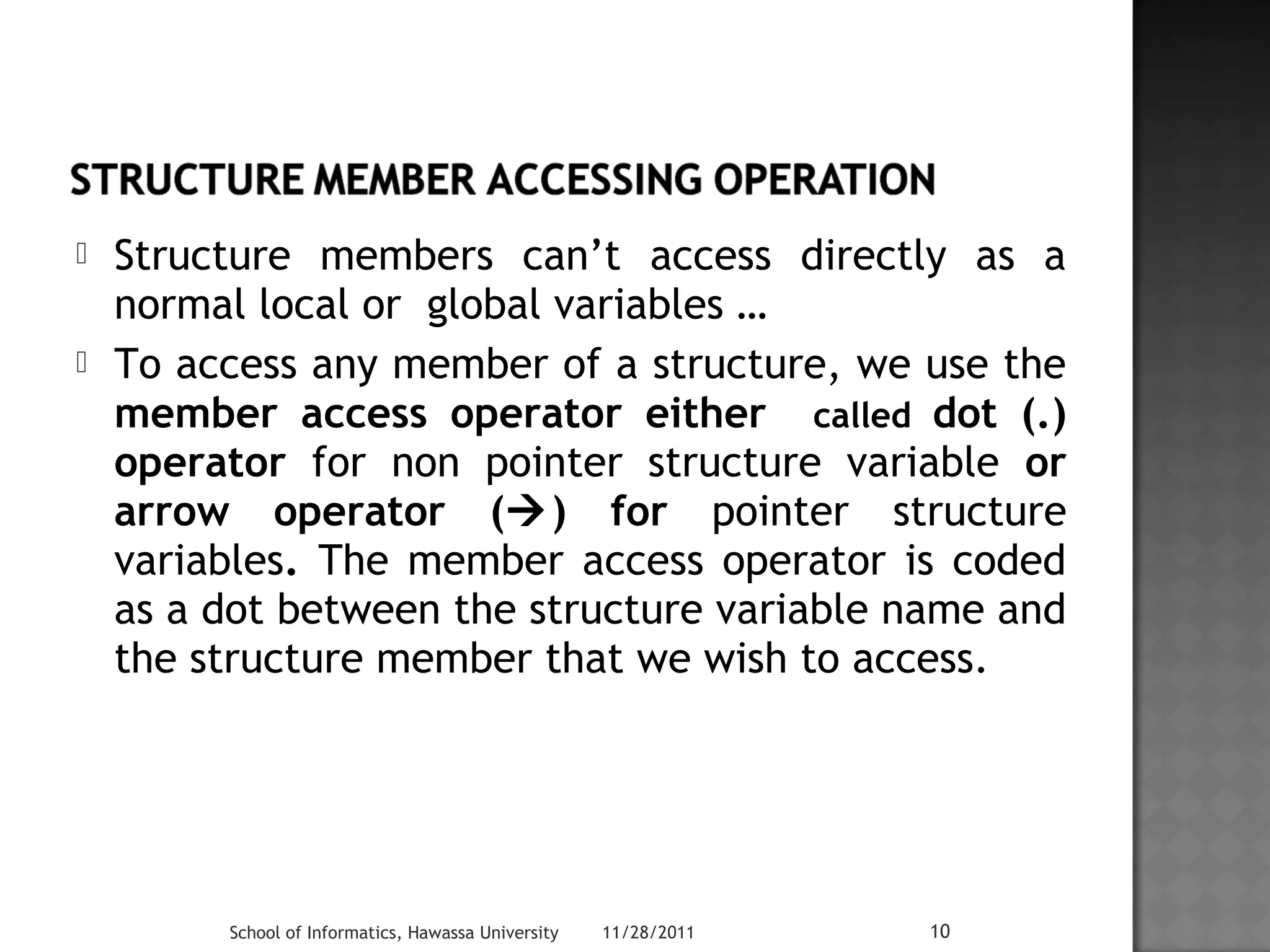  Structure members can’t access directly as a 
normal local or global variables … 
 To access any member of a structure, we use the 
member access operator either called dot (.) 
operator for non pointer structure variable or 
arrow operator () for pointer structure 
variables. The member access operator is coded 
as a dot between the structure variable name and 
the structure member that we wish to access. 
School of Informatics, Hawassa University 11/28/2011 10 
 