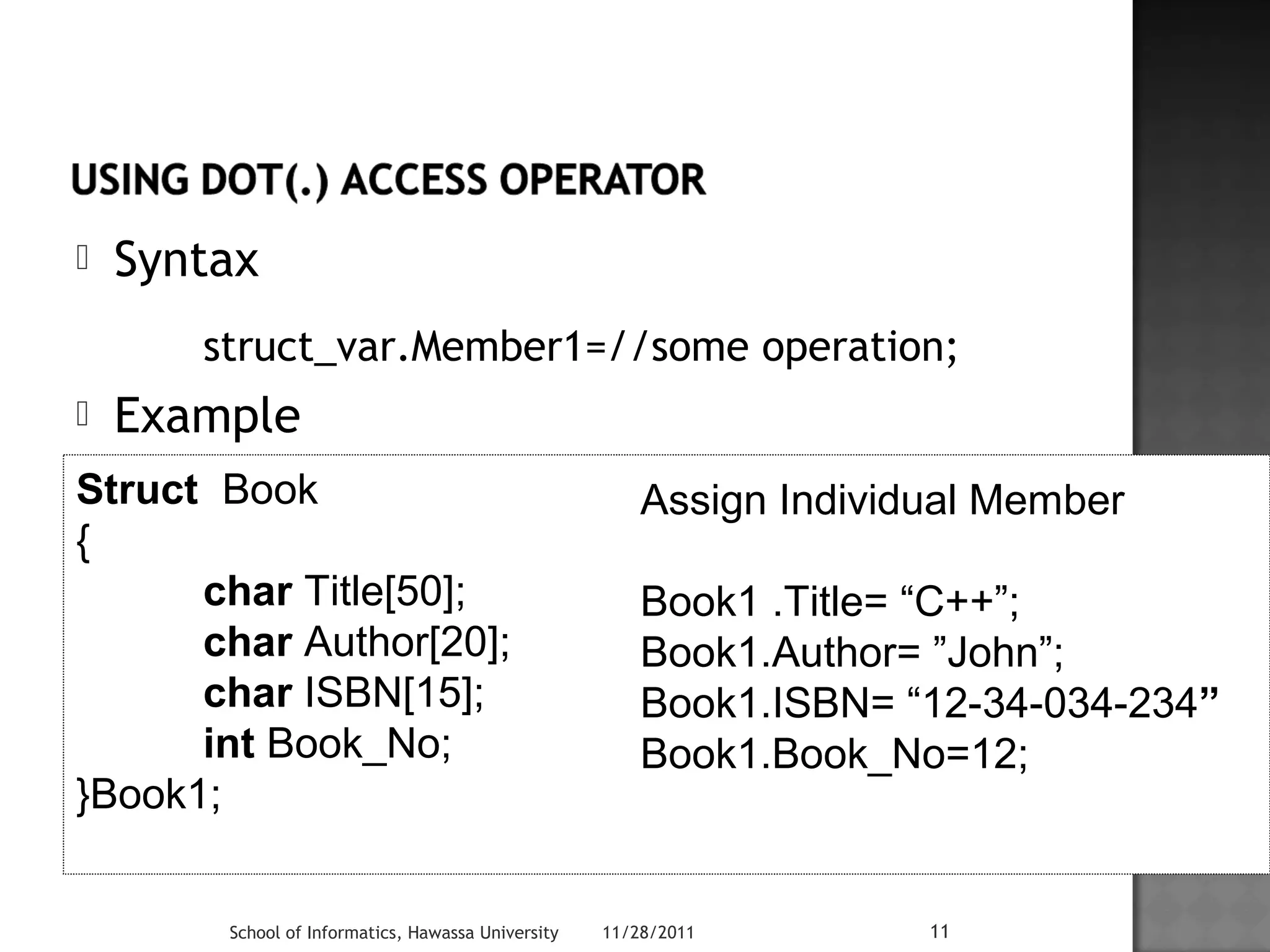  Syntax 
struct_var.Member1=//some operation; 
 Example 
Struct Book 
{ 
char Title[50]; 
char Author[20]; 
char ISBN[15]; 
int Book_No; 
School of Informatics, Hawassa University 11/28/2011 11 
}Book1; 
Assign Individual Member 
Book1 .Title= “C++”; 
Book1.Author= ”John”; 
Book1.ISBN= “12-34-034-234” 
Book1.Book_No=12; 
 