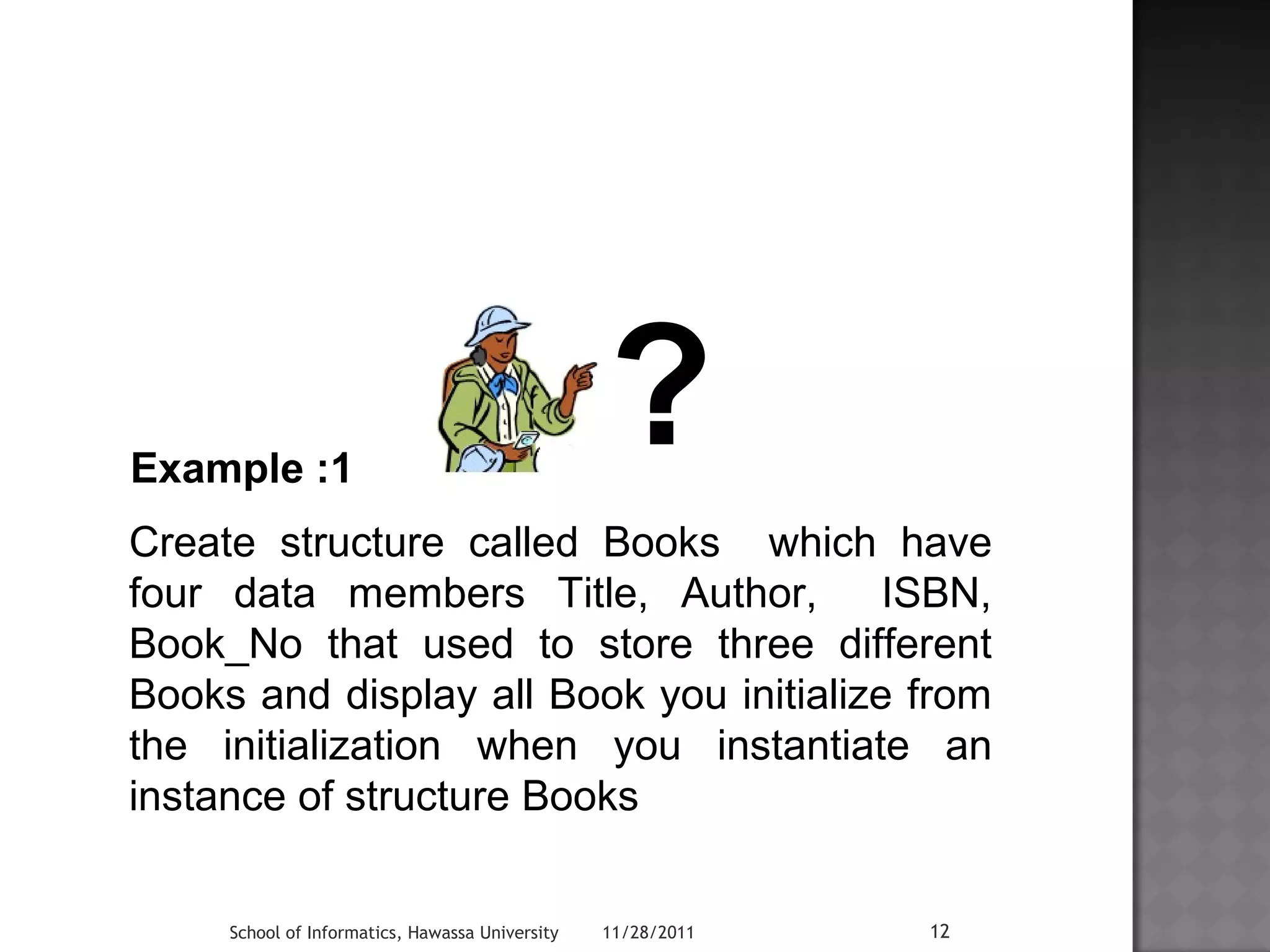 ? 
Example :1 
Create structure called Books which have 
four data members Title, Author, ISBN, 
Book_No that used to store three different 
Books and display all Book you initialize from 
the initialization when you instantiate an 
instance of structure Books 
School of Informatics, Hawassa University 11/28/2011 12 
 