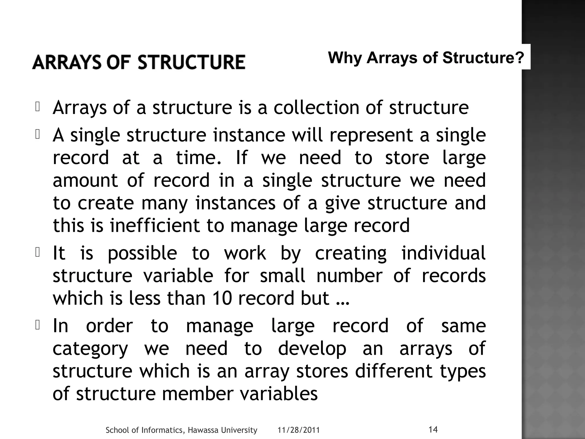 Why Arrays of Structure? 
 Arrays of a structure is a collection of structure 
 A single structure instance will represent a single 
record at a time. If we need to store large 
amount of record in a single structure we need 
to create many instances of a give structure and 
this is inefficient to manage large record 
 It is possible to work by creating individual 
structure variable for small number of records 
which is less than 10 record but … 
 In order to manage large record of same 
category we need to develop an arrays of 
structure which is an array stores different types 
of structure member variables 
School of Informatics, Hawassa University 11/28/2011 14 
 
