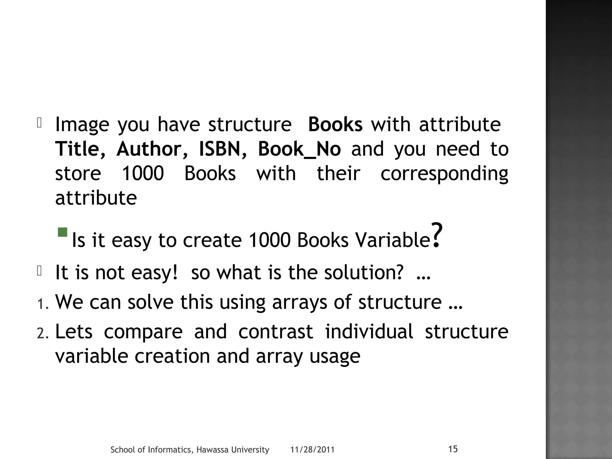  Image you have structure Books with attribute 
Title, Author, ISBN, Book_No and you need to 
store 1000 Books with their corresponding 
attribute 
Is it easy to create 1000 Books Variable? 
 It is not easy! so what is the solution? … 
1. We can solve this using arrays of structure … 
2. Lets compare and contrast individual structure 
variable creation and array usage 
School of Informatics, Hawassa University 11/28/2011 15 
 