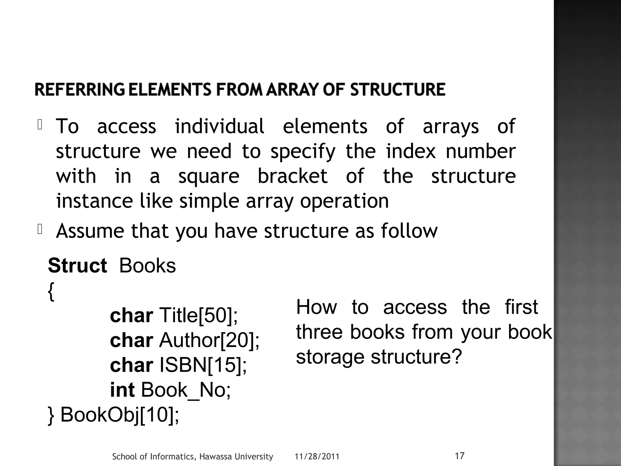  To access individual elements of arrays of 
structure we need to specify the index number 
with in a square bracket of the structure 
instance like simple array operation 
 Assume that you have structure as follow 
Struct Books 
{ 
char Title[50]; 
char Author[20]; 
char ISBN[15]; 
int Book_No; 
} BookObj[10]; 
How to access the first 
three books from your book 
storage structure? 
School of Informatics, Hawassa University 11/28/2011 17 
 