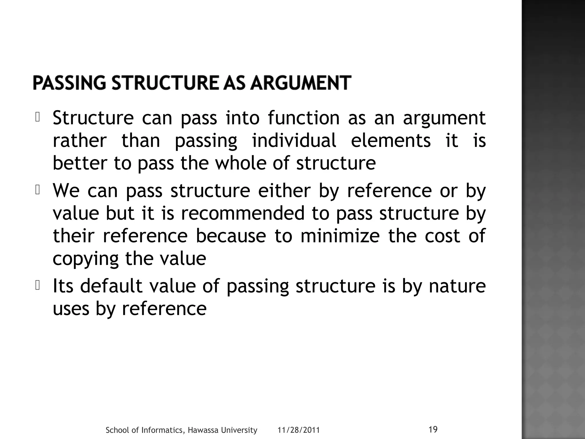  Structure can pass into function as an argument 
rather than passing individual elements it is 
better to pass the whole of structure 
 We can pass structure either by reference or by 
value but it is recommended to pass structure by 
their reference because to minimize the cost of 
copying the value 
 Its default value of passing structure is by nature 
uses by reference 
School of Informatics, Hawassa University 11/28/2011 19 
 