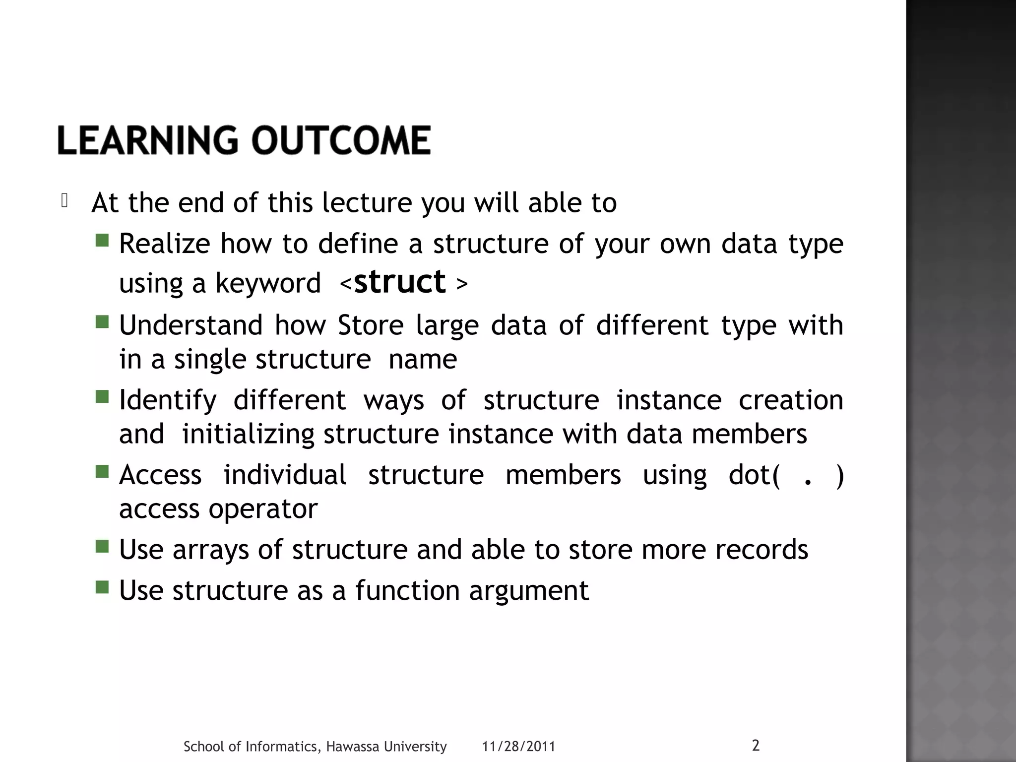  At the end of this lecture you will able to 
 Realize how to define a structure of your own data type 
using a keyword <struct > 
 Understand how Store large data of different type with 
in a single structure name 
 Identify different ways of structure instance creation 
and initializing structure instance with data members 
 Access individual structure members using dot( . ) 
access operator 
 Use arrays of structure and able to store more records 
 Use structure as a function argument 
School of Informatics, Hawassa University 11/28/2011 2 
 