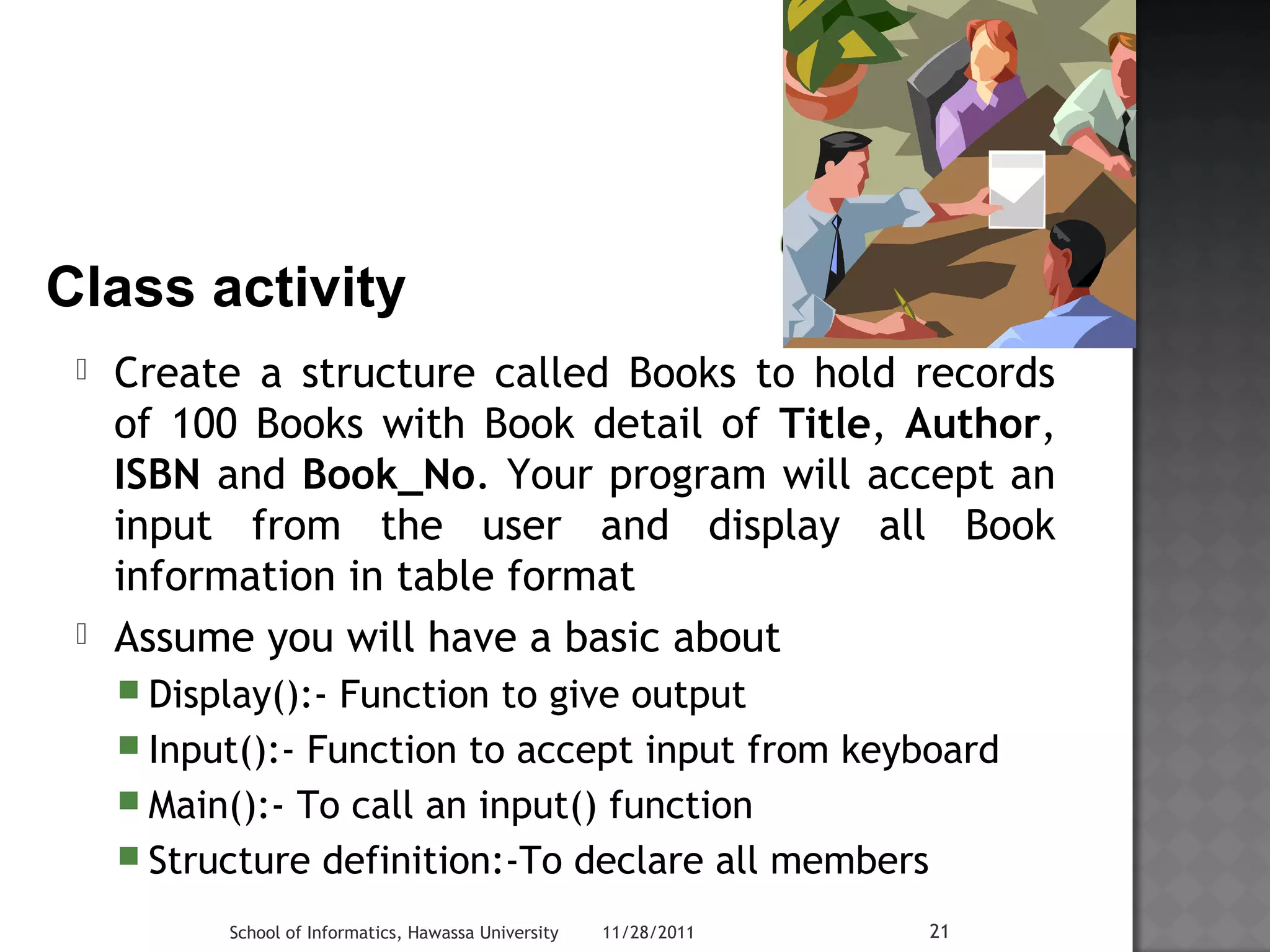 ? Class activity 
 Create a structure called Books to hold records 
of 100 Books with Book detail of Title, Author, 
ISBN and Book_No. Your program will accept an 
input from the user and display all Book 
information in table format 
 Assume you will have a basic about 
 Display():- Function to give output 
 Input():- Function to accept input from keyboard 
 Main():- To call an input() function 
 Structure definition:-To declare all members 
School of Informatics, Hawassa University 11/28/2011 21 
 