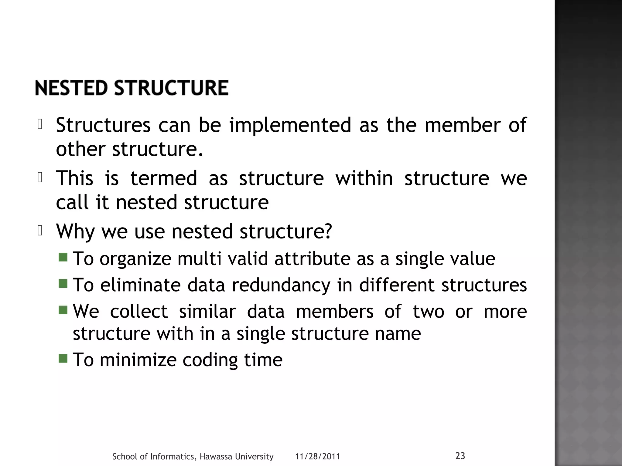  Structures can be implemented as the member of 
other structure. 
 This is termed as structure within structure we 
call it nested structure 
 Why we use nested structure? 
 To organize multi valid attribute as a single value 
 To eliminate data redundancy in different structures 
We collect similar data members of two or more 
structure with in a single structure name 
 To minimize coding time 
School of Informatics, Hawassa University 11/28/2011 23 
 