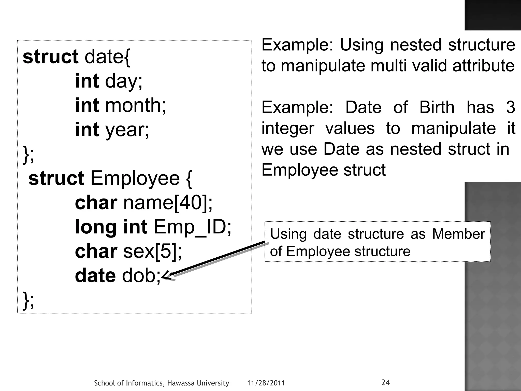struct date{ 
int day; 
int month; 
int year; 
}; 
struct Employee { 
char name[40]; 
long int Emp_ID; 
char sex[5]; 
date dob; 
Example: Using nested structure 
to manipulate multi valid attribute 
Example: Date of Birth has 3 
integer values to manipulate it 
we use Date as nested struct in 
Employee struct 
School of Informatics, Hawassa University 11/28/2011 24 
}; 
Using date structure as Member 
of Employee structure 
 