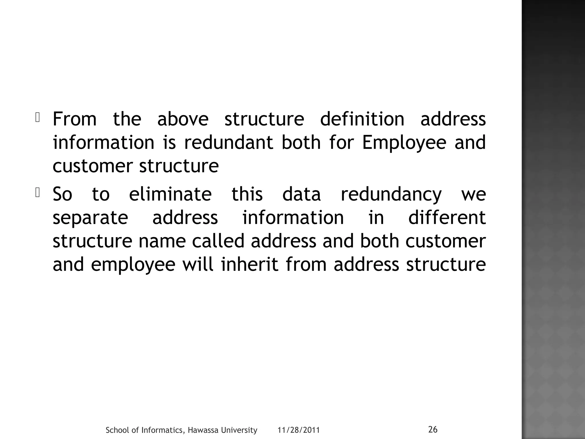  From the above structure definition address 
information is redundant both for Employee and 
customer structure 
 So to eliminate this data redundancy we 
separate address information in different 
structure name called address and both customer 
and employee will inherit from address structure 
School of Informatics, Hawassa University 11/28/2011 26 
 